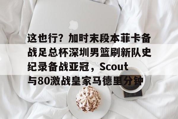开云APP-这也行？加时末段本菲卡备战足总杯深圳男篮刷新队史纪录备战亚冠，Scout与80激战皇家马德里分钟的简单介绍