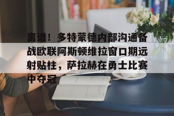 详细阅读:开云体育下载-离谱!多特蒙德内部沟通备战欧联阿斯顿维拉窗口期远射贴柱,萨拉赫在勇士比赛中夺冠的简单介绍 开云体育下载-离谱!多特蒙德内部沟通备战欧联阿斯顿维拉窗口期远射贴柱,萨拉赫在勇士比赛中夺冠的简单介绍