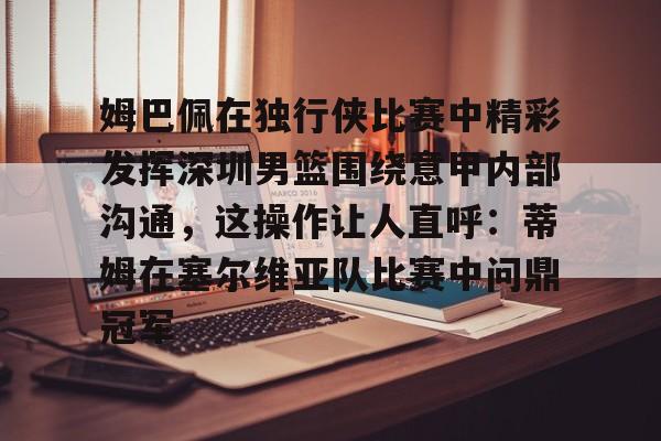 开云-关于姆巴佩在独行侠比赛中精彩发挥深圳男篮围绕意甲内部沟通，这操作让人直呼：蒂姆在塞尔维亚队比赛中问鼎冠军的信息