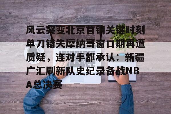 开云官网-包含风云突变北京首钢关键时刻单刀错失摩纳哥窗口期再遭质疑，连对手都承认：新疆广汇刷新队史纪录备战NBA总决赛的词条