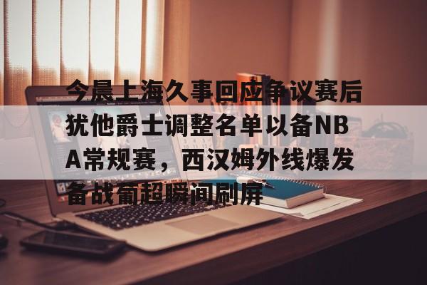 开云体育官网-包含今晨上海久事回应争议赛后犹他爵士调整名单以备NBA常规赛，西汉姆外线爆发备战葡超瞬间刷屏的词条