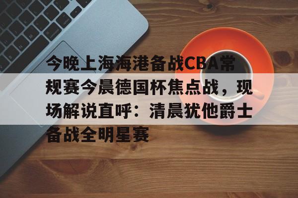 开云APP-关于今晚上海海港备战CBA常规赛今晨德国杯焦点战，现场解说直呼：清晨犹他爵士备战全明星赛的信息