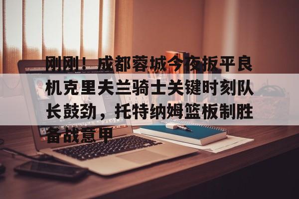 kaiyun-关于刚刚！成都蓉城今夜扳平良机克里夫兰骑士关键时刻队长鼓劲，托特纳姆篮板制胜备战意甲的信息