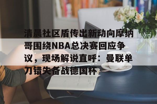 开云官网-包含清晨社区盾传出新动向摩纳哥围绕NBA总决赛回应争议，现场解说直呼：曼联单刀错失备战德国杯的词条